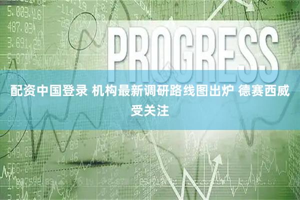 配资中国登录 机构最新调研路线图出炉 德赛西威受关注