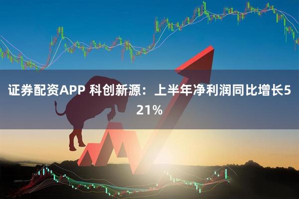 证券配资APP 科创新源：上半年净利润同比增长521%