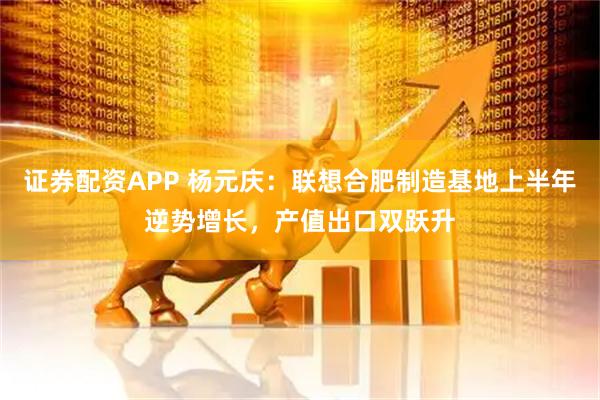 证券配资APP 杨元庆：联想合肥制造基地上半年逆势增长，产值出口双跃升