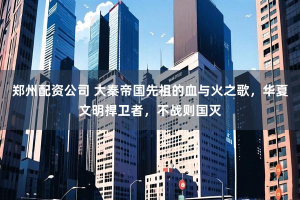 郑州配资公司 大秦帝国先祖的血与火之歌，华夏文明捍卫者，不战则国灭