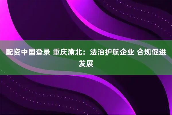 配资中国登录 重庆渝北：法治护航企业 合规促进发展