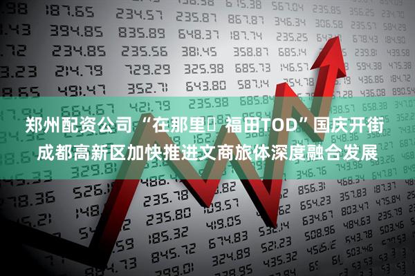 郑州配资公司 “在那里・福田TOD”国庆开街 成都高新区加快推进文商旅体深度融合发展