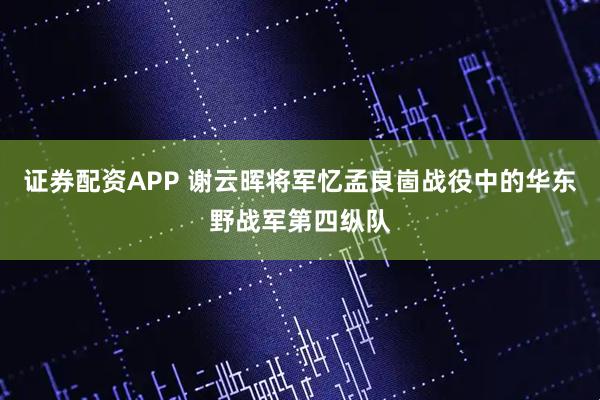证券配资APP 谢云晖将军忆孟良崮战役中的华东野战军第四纵队