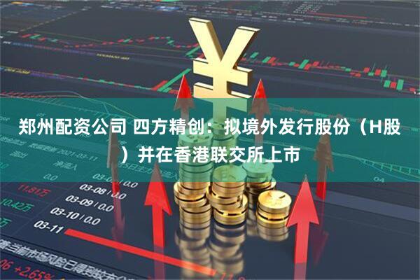 郑州配资公司 四方精创：拟境外发行股份（H股）并在香港联交所上市