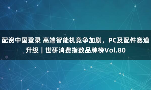 配资中国登录 高端智能机竞争加剧,PC及配件赛道升级|世研消费指数品牌榜Vol.80