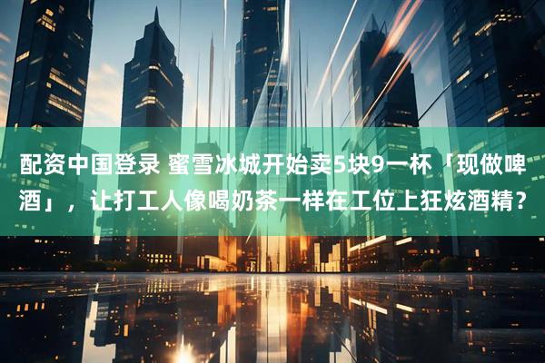 配资中国登录 蜜雪冰城开始卖5块9一杯「现做啤酒」,让打工人像喝奶茶一样在工位上狂炫酒精?