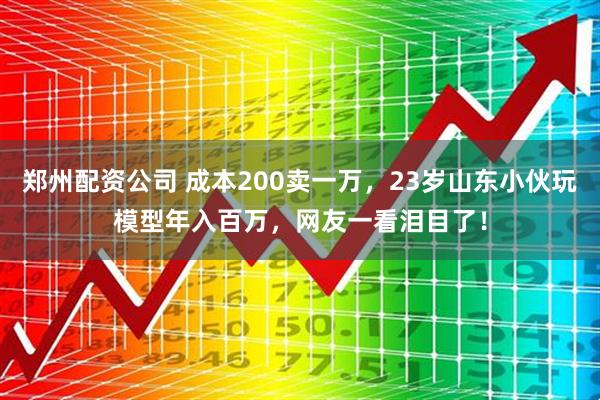 郑州配资公司 成本200卖一万，23岁山东小伙玩模型年入百万，网友一看泪目了！