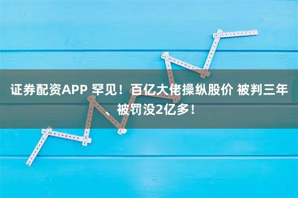 证券配资APP 罕见!百亿大佬操纵股价 被判三年、被罚没2亿多!