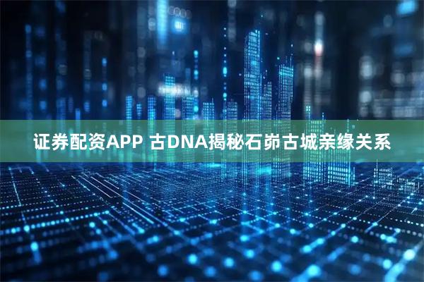 证券配资APP 古DNA揭秘石峁古城亲缘关系