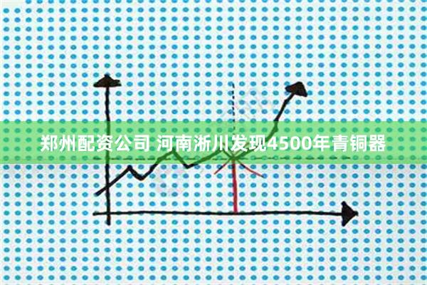 郑州配资公司 河南淅川发现4500年青铜器