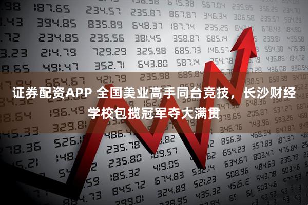 证券配资APP 全国美业高手同台竞技，长沙财经学校包揽冠军夺大满贯