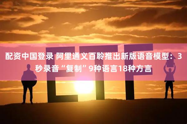 配资中国登录 阿里通义百聆推出新版语音模型：3秒录音“复制”9种语言18种方言