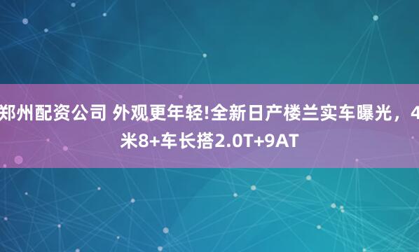郑州配资公司 外观更年轻!全新日产楼兰实车曝光，4米8+车长搭2.0T+9AT