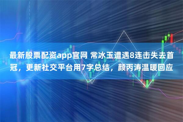 最新股票配资app官网 常冰玉遭遇8连击失去首冠，更新社交平台用7字总结，颜丙涛温暖回应
