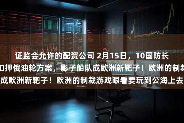 证监会允许的配资公司 2月15日，10国防长密会慕尼黑，英国提出扣押俄油轮方案，影子船队成欧洲新靶子！欧洲的制裁游戏眼看要玩到公海上去