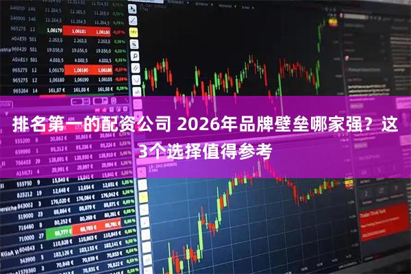 排名第一的配资公司 2026年品牌壁垒哪家强？这3个选择值得参考