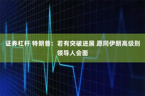证券杠杆 特朗普：若有突破进展 愿同伊朗高级别领导人会面