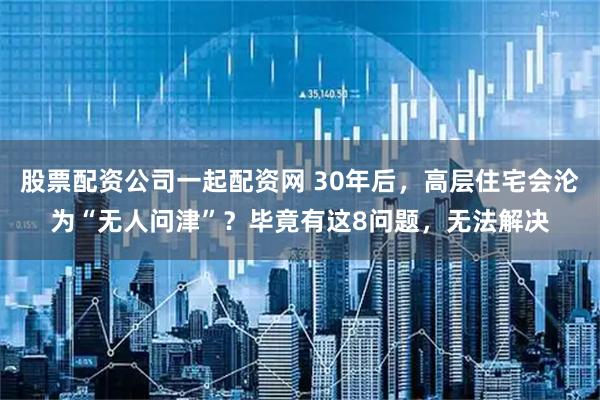 股票配资公司一起配资网 30年后，高层住宅会沦为“无人问津”？毕竟有这8问题，无法解决