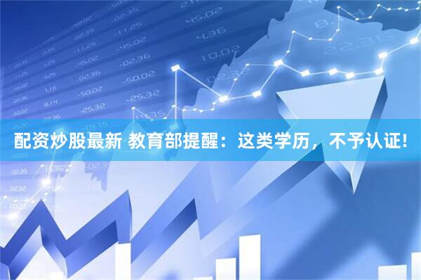 配资炒股最新 教育部提醒：这类学历，不予认证!