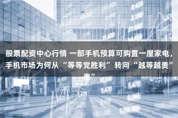 股票配资中心行情 一部手机预算可购置一屋家电，手机市场为何从 “等等党胜利” 转向 “越等越贵”
